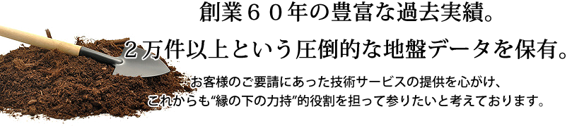 創業６０年の豊富な過去実績。２万件以上という圧倒的な地盤データを保有。お客様のご要請にあった技術サービスの提供を心がけ、これからも“縁の下の力持”的役割を担って参りたいと考えております。